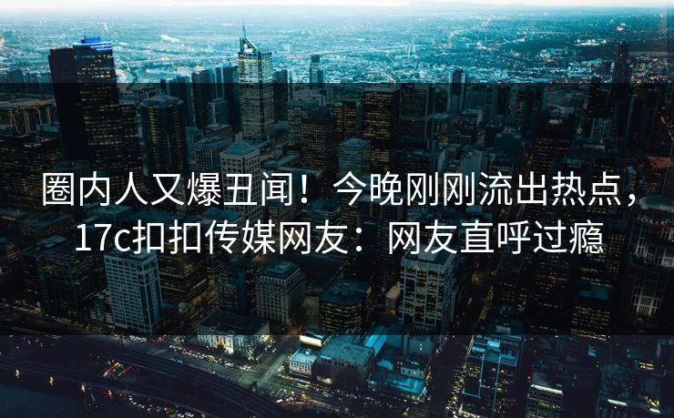 圈内人又爆丑闻！今晚刚刚流出热点，17c扣扣传媒网友：网友直呼过瘾