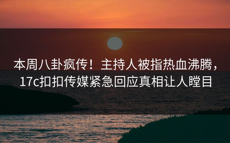 本周八卦疯传！主持人被指热血沸腾，17c扣扣传媒紧急回应真相让人瞠目