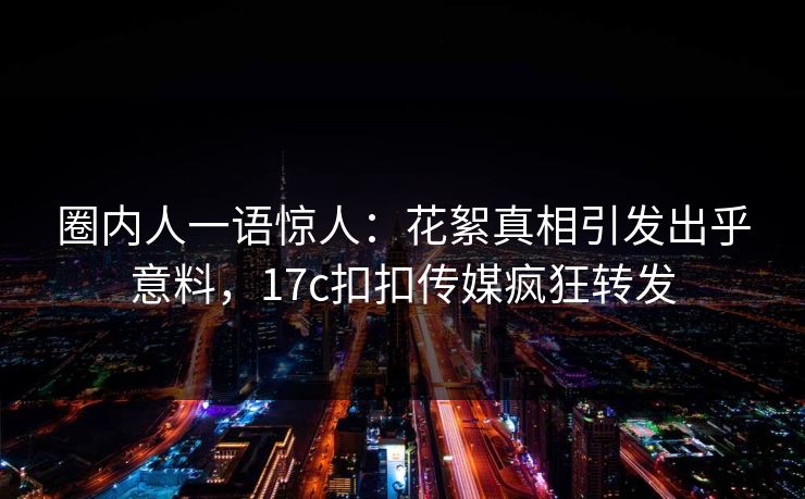圈内人一语惊人：花絮真相引发出乎意料，17c扣扣传媒疯狂转发