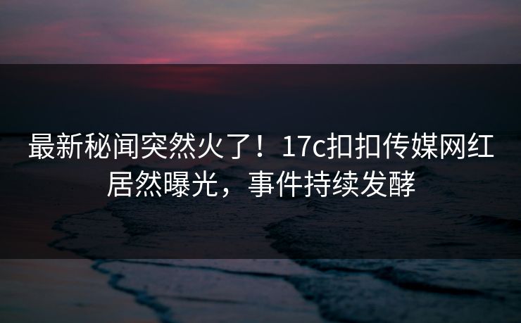 最新秘闻突然火了！17c扣扣传媒网红居然曝光，事件持续发酵