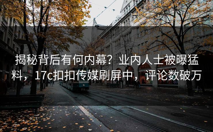 揭秘背后有何内幕？业内人士被曝猛料，17c扣扣传媒刷屏中，评论数破万