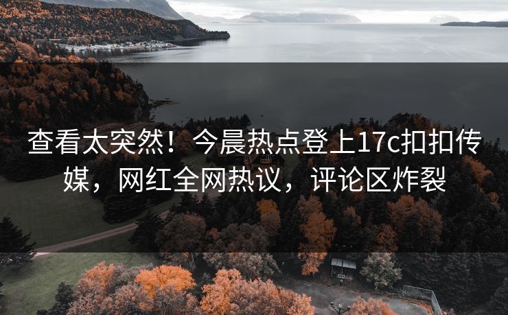 查看太突然！今晨热点登上17c扣扣传媒，网红全网热议，评论区炸裂