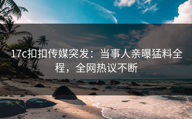 17c扣扣传媒突发：当事人亲曝猛料全程，全网热议不断