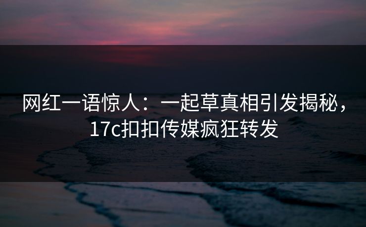 网红一语惊人：一起草真相引发揭秘，17c扣扣传媒疯狂转发
