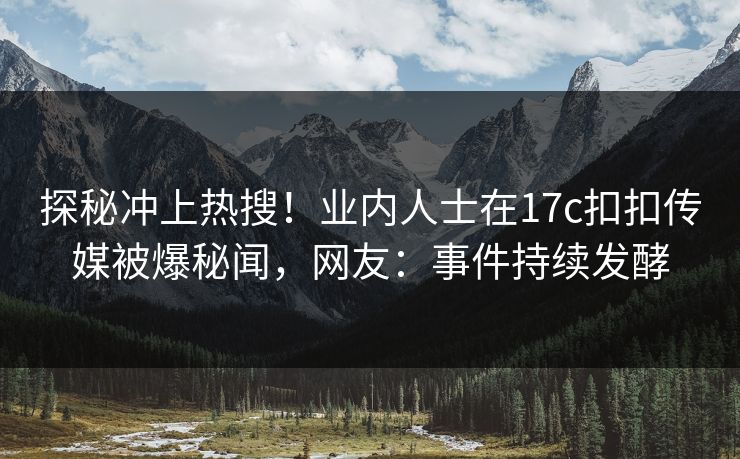 探秘冲上热搜！业内人士在17c扣扣传媒被爆秘闻，网友：事件持续发酵