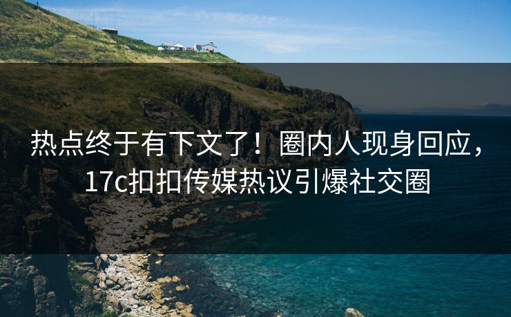 热点终于有下文了！圈内人现身回应，17c扣扣传媒热议引爆社交圈