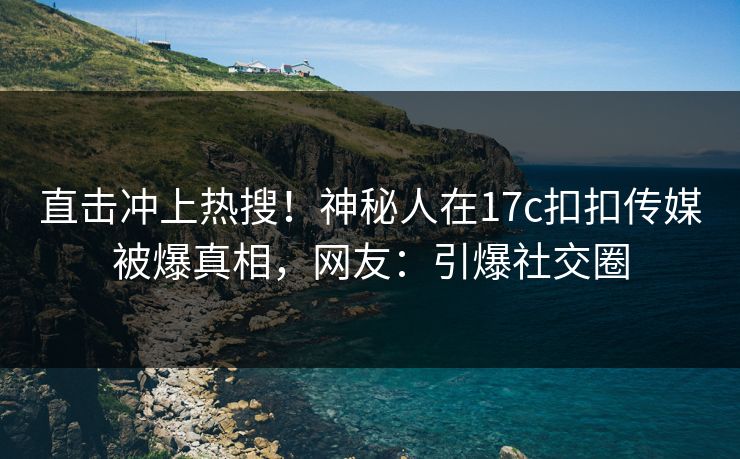 直击冲上热搜！神秘人在17c扣扣传媒被爆真相，网友：引爆社交圈
