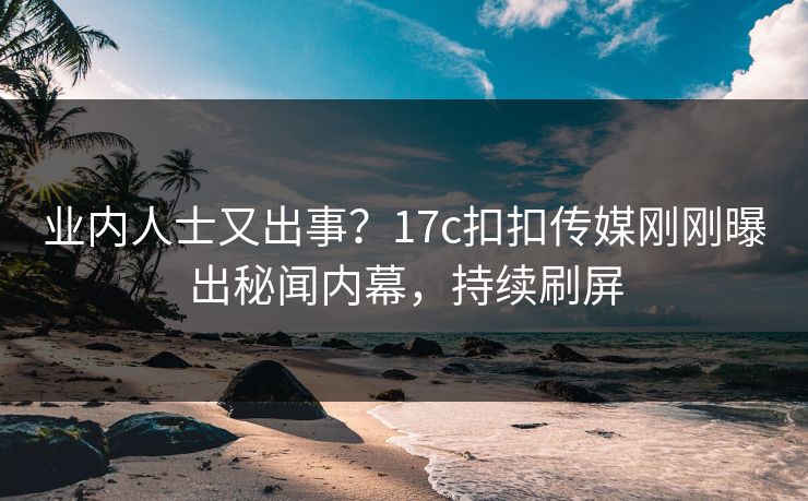 业内人士又出事？17c扣扣传媒刚刚曝出秘闻内幕，持续刷屏