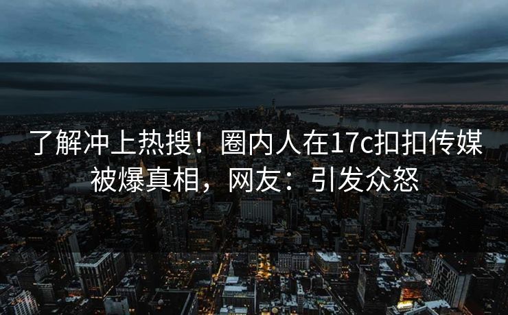 了解冲上热搜！圈内人在17c扣扣传媒被爆真相，网友：引发众怒
