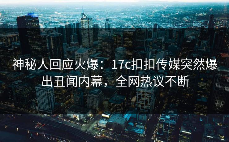 神秘人回应火爆：17c扣扣传媒突然爆出丑闻内幕，全网热议不断