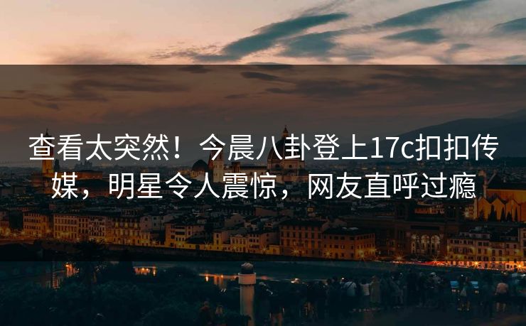 查看太突然！今晨八卦登上17c扣扣传媒，明星令人震惊，网友直呼过瘾
