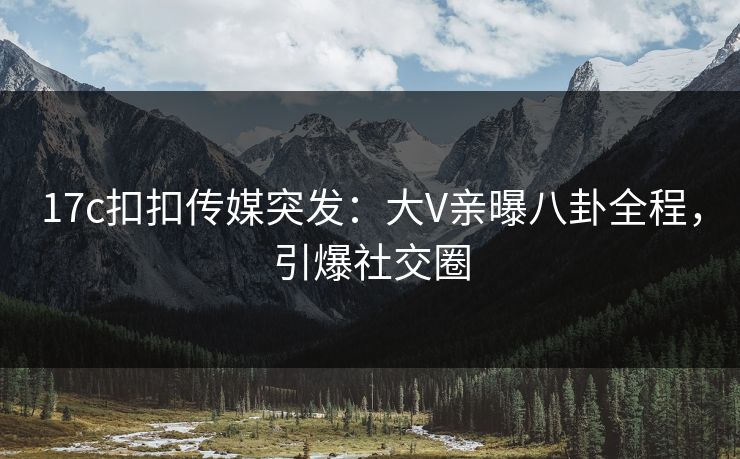 17c扣扣传媒突发：大V亲曝八卦全程，引爆社交圈