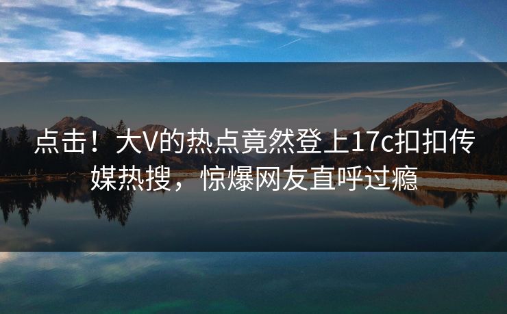 点击！大V的热点竟然登上17c扣扣传媒热搜，惊爆网友直呼过瘾