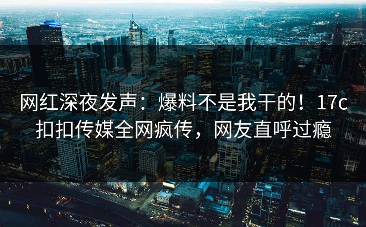 网红深夜发声：爆料不是我干的！17c扣扣传媒全网疯传，网友直呼过瘾