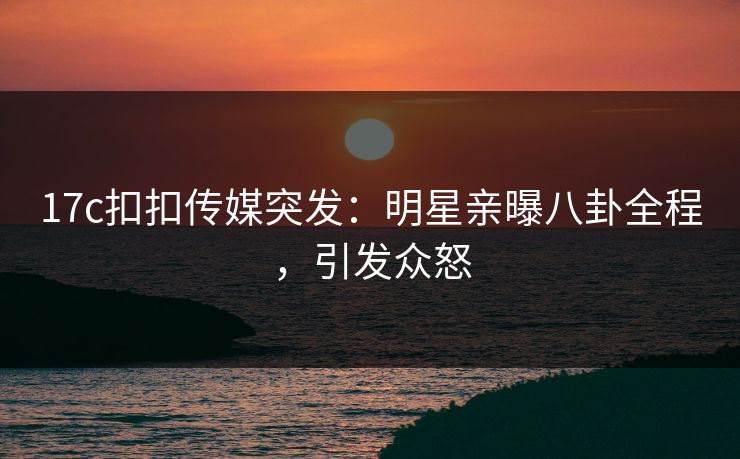 17c扣扣传媒突发：明星亲曝八卦全程，引发众怒