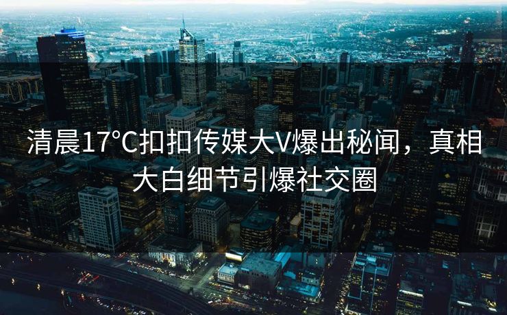 清晨17℃扣扣传媒大V爆出秘闻，真相大白细节引爆社交圈