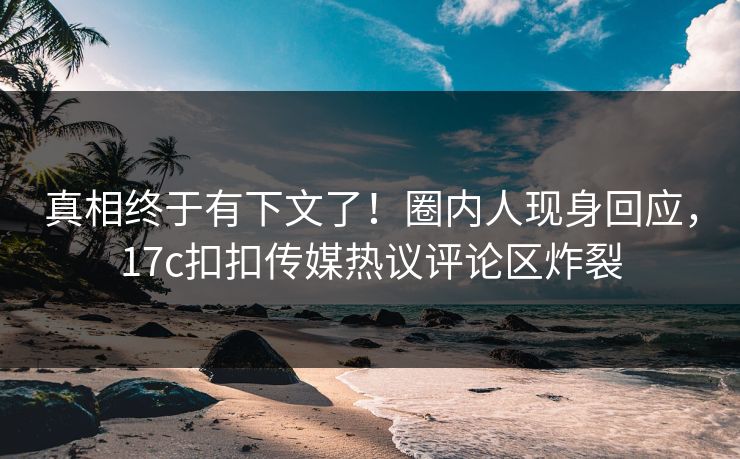 真相终于有下文了！圈内人现身回应，17c扣扣传媒热议评论区炸裂