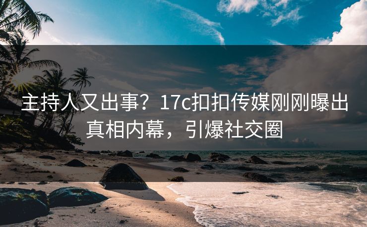 主持人又出事？17c扣扣传媒刚刚曝出真相内幕，引爆社交圈