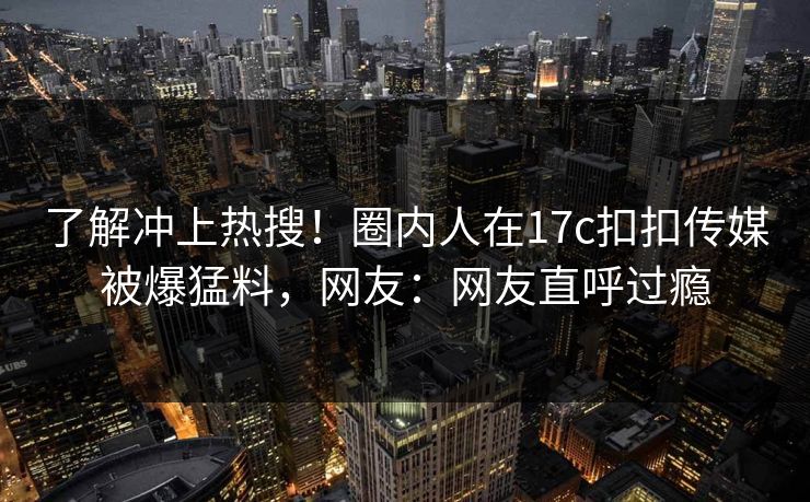 了解冲上热搜！圈内人在17c扣扣传媒被爆猛料，网友：网友直呼过瘾