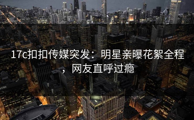 17c扣扣传媒突发：明星亲曝花絮全程，网友直呼过瘾