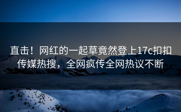 直击！网红的一起草竟然登上17c扣扣传媒热搜，全网疯传全网热议不断