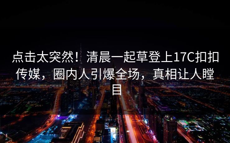 点击太突然！清晨一起草登上17C扣扣传媒，圈内人引爆全场，真相让人瞠目