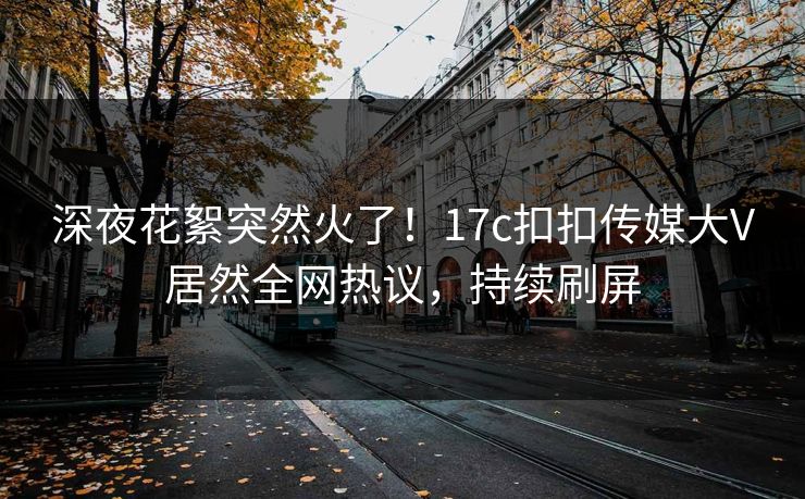 深夜花絮突然火了！17c扣扣传媒大V居然全网热议，持续刷屏
