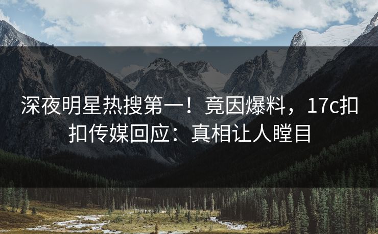 深夜明星热搜第一！竟因爆料，17c扣扣传媒回应：真相让人瞠目