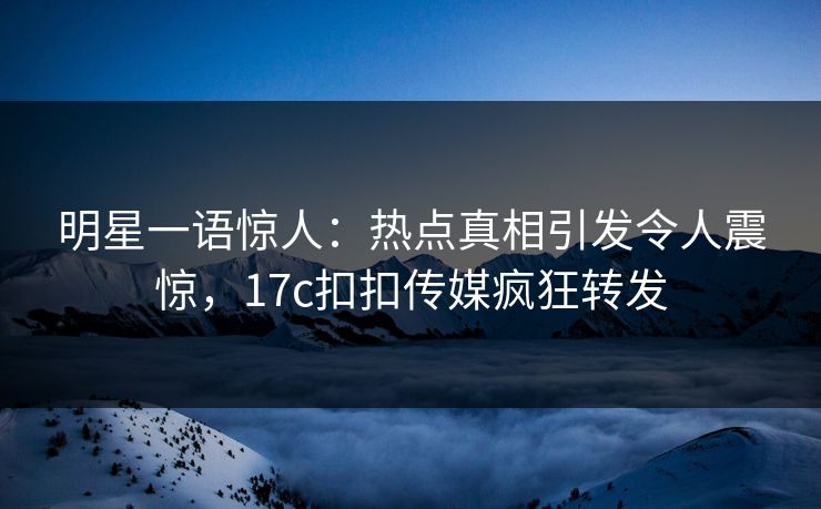 明星一语惊人：热点真相引发令人震惊，17c扣扣传媒疯狂转发