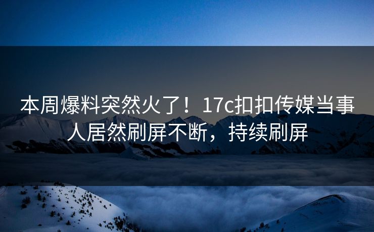 本周爆料突然火了！17c扣扣传媒当事人居然刷屏不断，持续刷屏