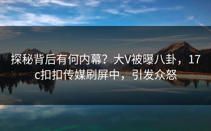 探秘背后有何内幕？大V被曝八卦，17c扣扣传媒刷屏中，引发众怒