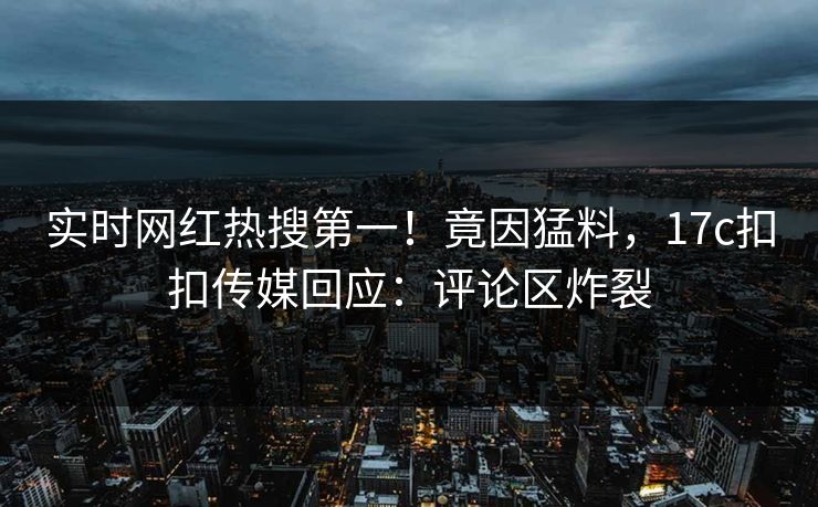 实时网红热搜第一！竟因猛料，17c扣扣传媒回应：评论区炸裂
