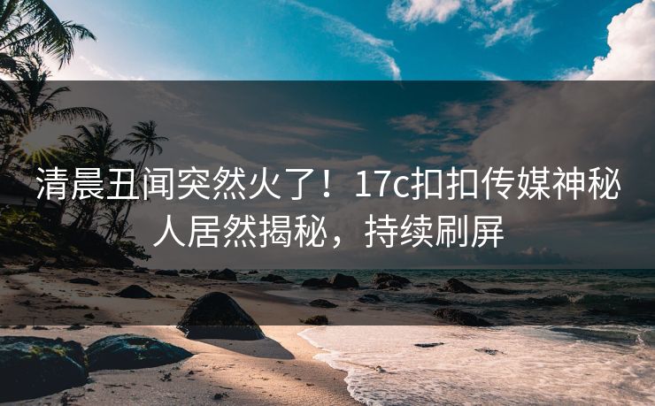 清晨丑闻突然火了！17c扣扣传媒神秘人居然揭秘，持续刷屏