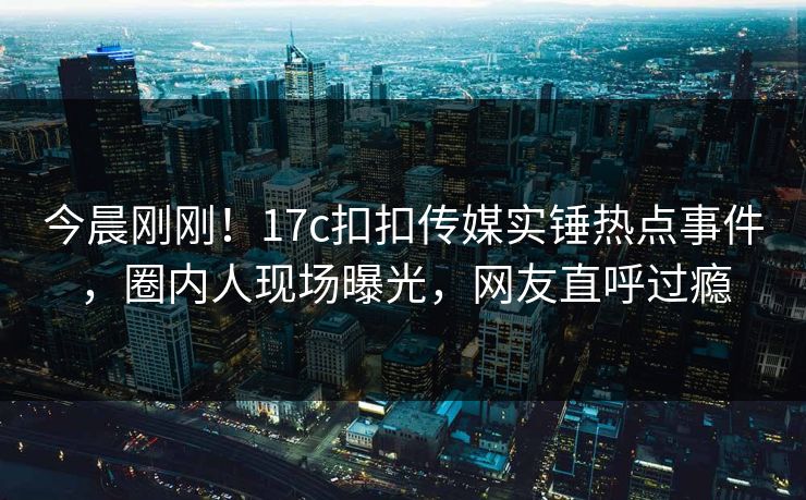 今晨刚刚！17c扣扣传媒实锤热点事件，圈内人现场曝光，网友直呼过瘾