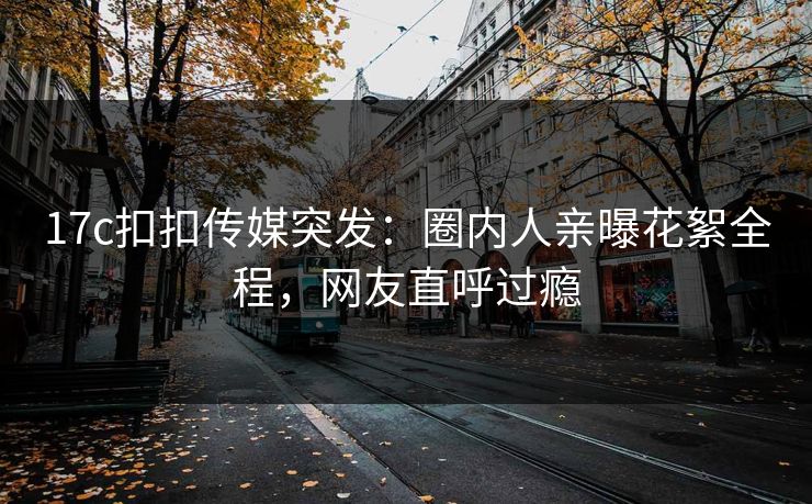 17c扣扣传媒突发：圈内人亲曝花絮全程，网友直呼过瘾