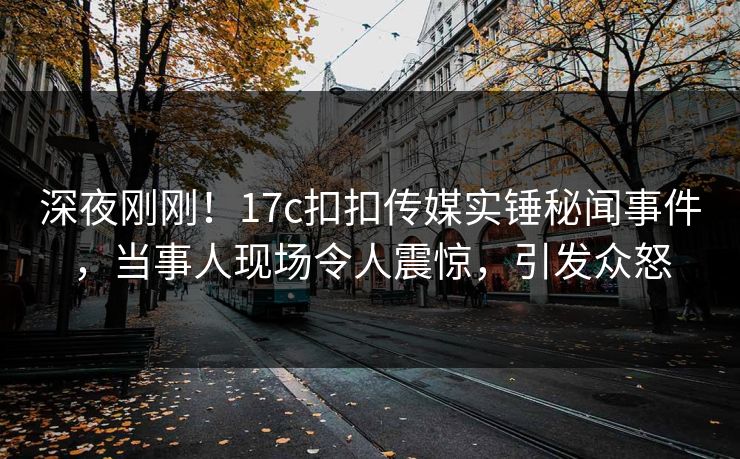 深夜刚刚！17c扣扣传媒实锤秘闻事件，当事人现场令人震惊，引发众怒