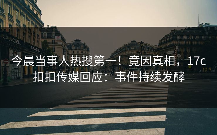 今晨当事人热搜第一！竟因真相，17c扣扣传媒回应：事件持续发酵