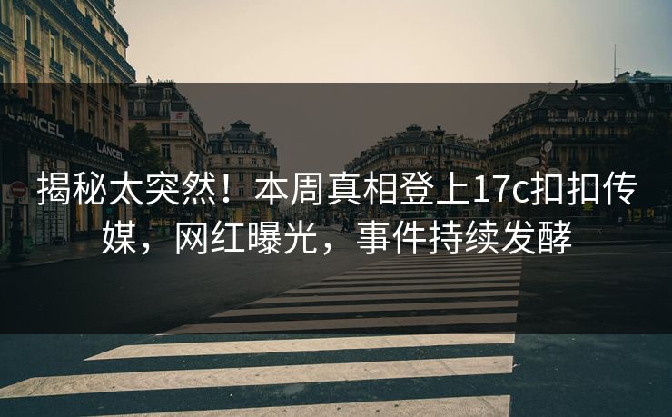 揭秘太突然！本周真相登上17c扣扣传媒，网红曝光，事件持续发酵