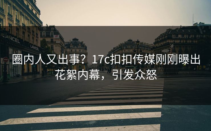 圈内人又出事？17c扣扣传媒刚刚曝出花絮内幕，引发众怒