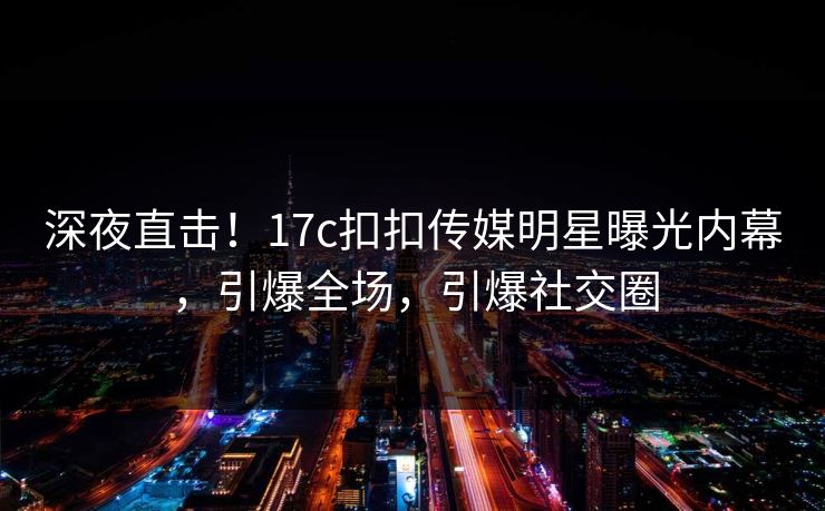 深夜直击！17c扣扣传媒明星曝光内幕，引爆全场，引爆社交圈