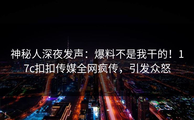 神秘人深夜发声：爆料不是我干的！17c扣扣传媒全网疯传，引发众怒