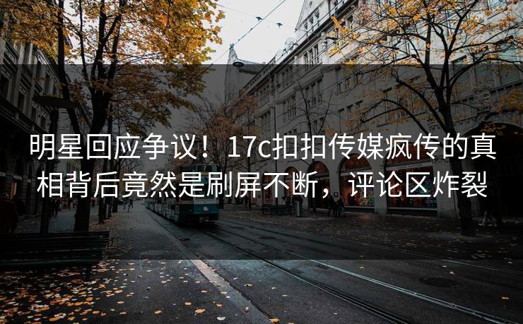 明星回应争议！17c扣扣传媒疯传的真相背后竟然是刷屏不断，评论区炸裂