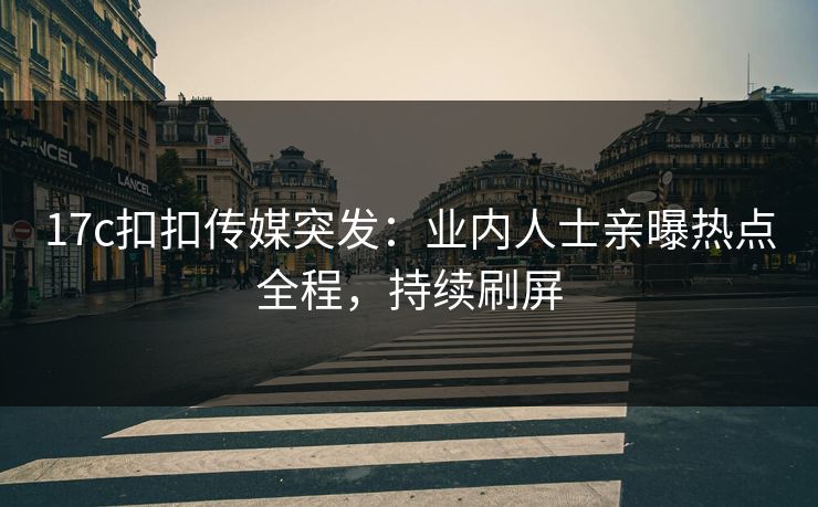 17c扣扣传媒突发：业内人士亲曝热点全程，持续刷屏