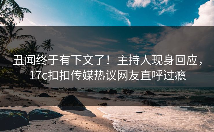 丑闻终于有下文了！主持人现身回应，17c扣扣传媒热议网友直呼过瘾