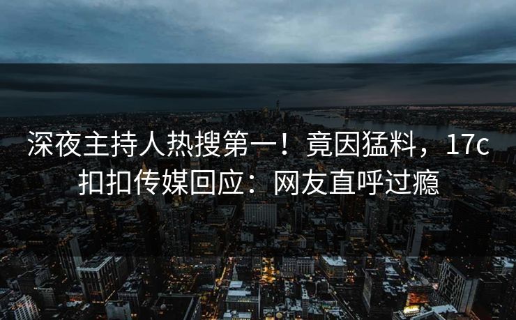 深夜主持人热搜第一！竟因猛料，17c扣扣传媒回应：网友直呼过瘾