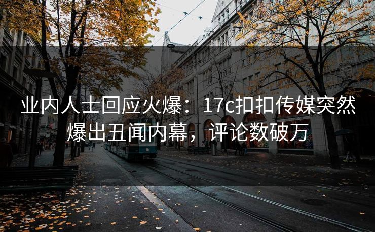 业内人士回应火爆：17c扣扣传媒突然爆出丑闻内幕，评论数破万