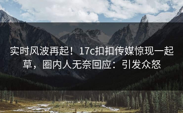 实时风波再起！17c扣扣传媒惊现一起草，圈内人无奈回应：引发众怒