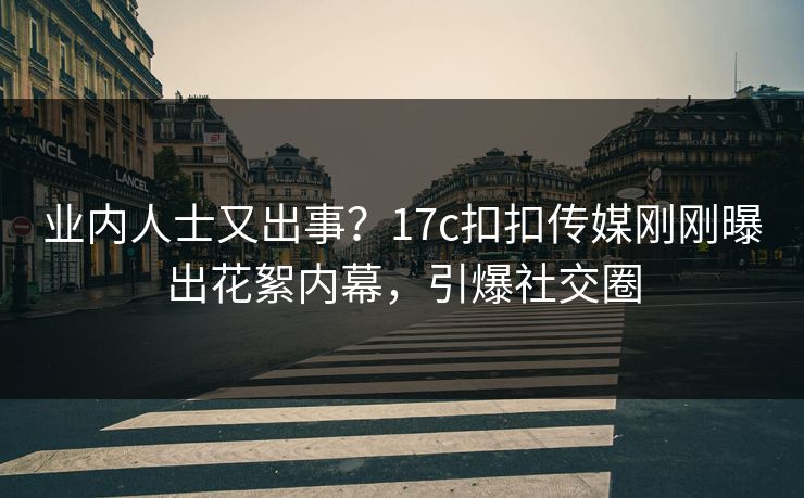 业内人士又出事？17c扣扣传媒刚刚曝出花絮内幕，引爆社交圈