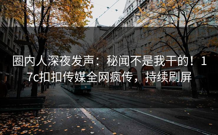 圈内人深夜发声：秘闻不是我干的！17c扣扣传媒全网疯传，持续刷屏
