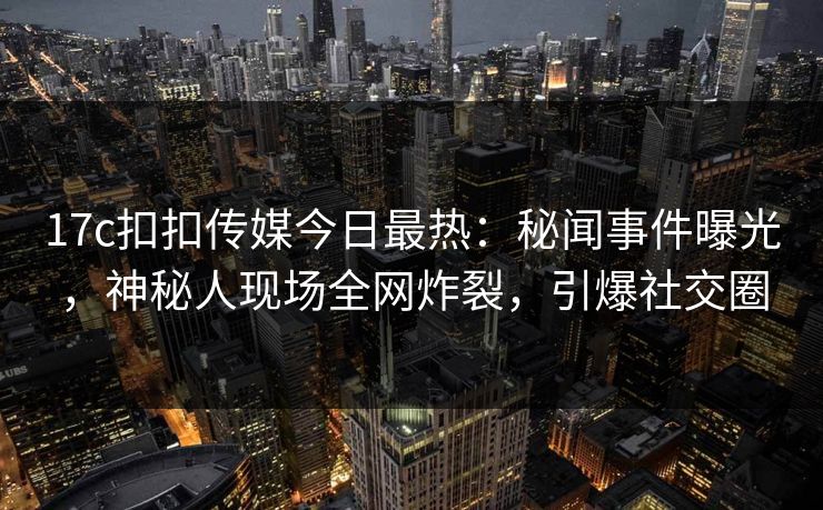17c扣扣传媒今日最热：秘闻事件曝光，神秘人现场全网炸裂，引爆社交圈